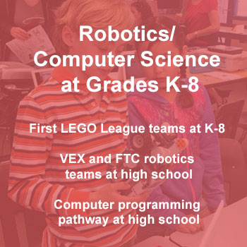 Robotics/Computer Science at Grades K-8 First LEGO League teams at K-8 VEX and FTC robotics teams at high school Computer programming pathway at high school
