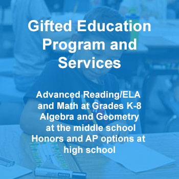 Gifted Education Program and Services Advanced Reading/ELA and Math at Grades K-8 Algebra and Geometry at the middle school Honors and AP options at high school